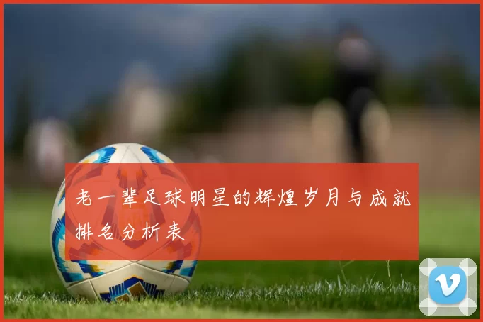 老一辈足球明星的辉煌岁月与成就排名分析表