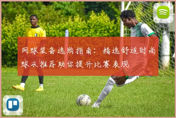 网球装备选购指南：精选舒适时尚球衣推荐助你提升比赛表现