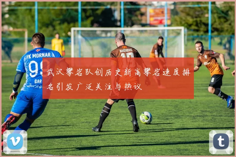 武汉攀岩队创历史新高攀岩速度排名引发广泛关注与热议
