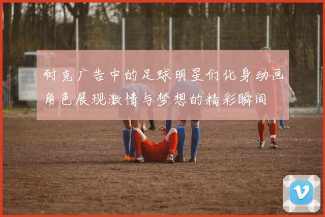 耐克广告中的足球明星们化身动画角色展现激情与梦想的精彩瞬间