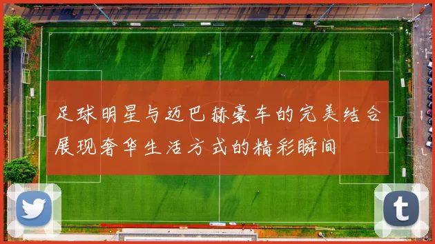 足球明星与迈巴赫豪车的完美结合展现奢华生活方式的精彩瞬间
