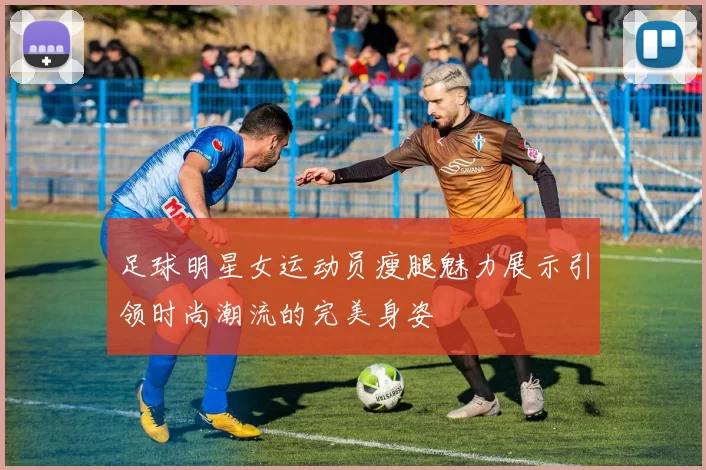 足球明星女运动员瘦腿魅力展示引领时尚潮流的完美身姿