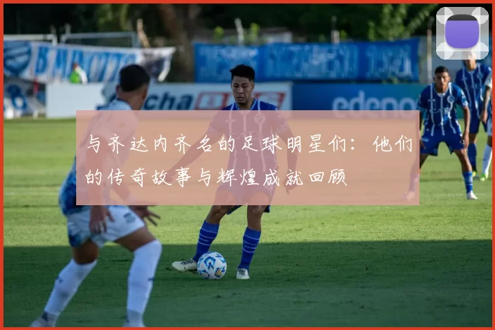 与齐达内齐名的足球明星们：他们的传奇故事与辉煌成就回顾