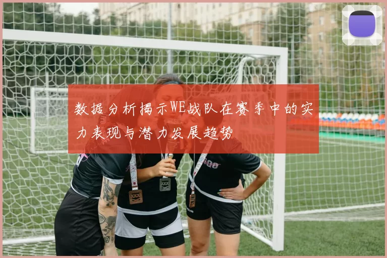 数据分析揭示WE战队在赛季中的实力表现与潜力发展趋势